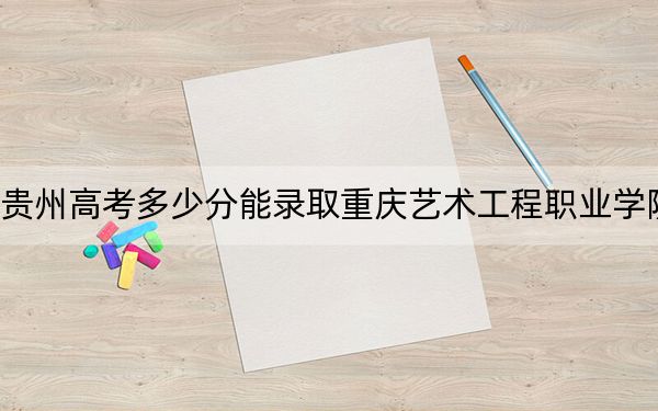 贵州高考多少分能录取重庆艺术工程职业学院？附2022-2024年最低录取分数线