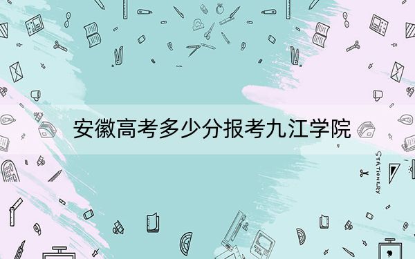 安徽高考多少分报考九江学院?附2022-2024年最低录取分数线