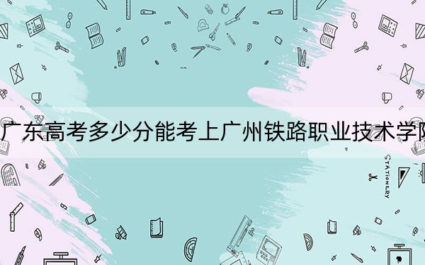广东高考多少分能考上广州铁路职业技术学院？2024年历史类录取分457分 物理类投档线448分