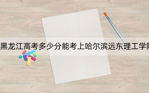 黑龙江高考多少分能考上哈尔滨远东理工学院？附2022-2024年最低录取分数线