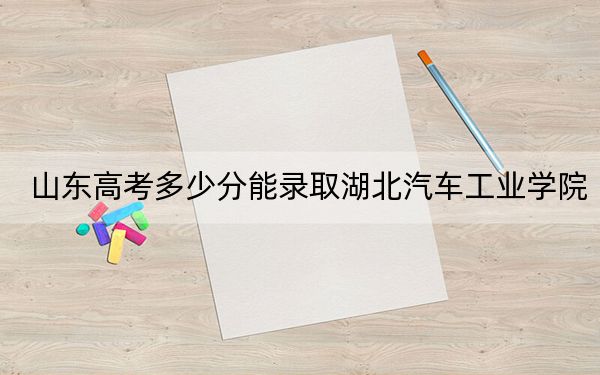 山东高考多少分能录取湖北汽车工业学院？附近三年最低院校投档线