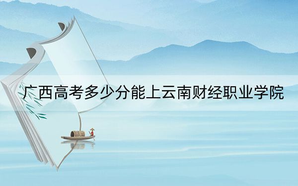 广西高考多少分能上云南财经职业学院？2024年历史类投档线369分 物理类录取分354分
