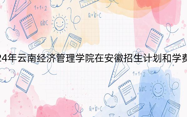 2024年云南经济管理学院在安徽招生计划和学费是多少？录取分数线是多少？