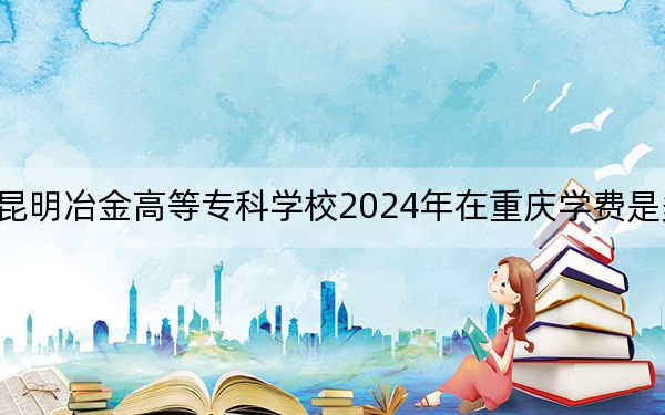 昆明冶金高等专科学校2024年在重庆学费是多少？重庆考生2025年参考
