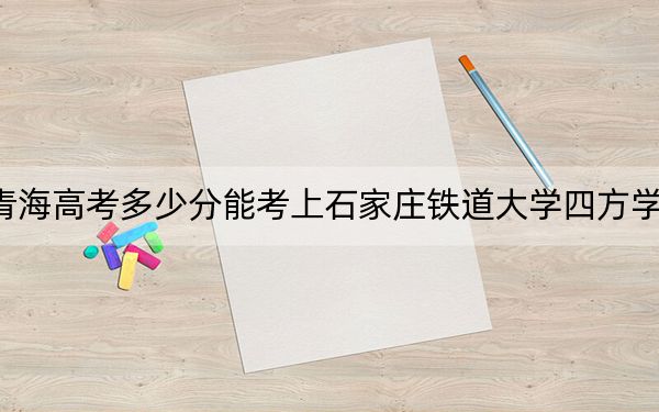 青海高考多少分能考上石家庄铁道大学四方学院？2024年文科录取分411分 理科346分