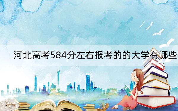 河北高考584分左右报考的的大学有哪些？ 2024年一共录取23所大学