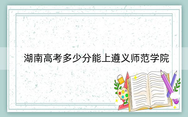 湖南高考多少分能上遵义师范学院？附带近三年最低录取分数线