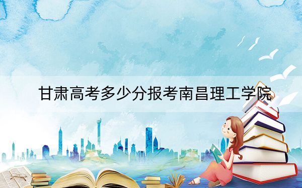 甘肃高考多少分报考南昌理工学院？附2022-2024年最低录取分数线