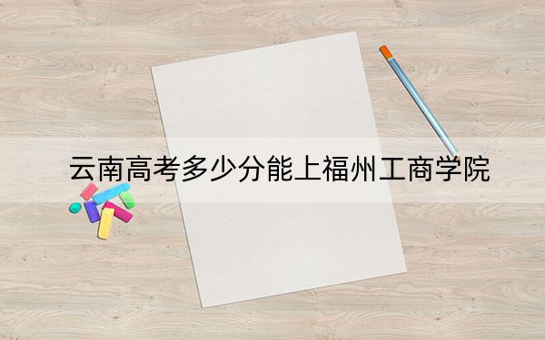 云南高考多少分能上福州工商学院？附2022-2024年最低录取分数线