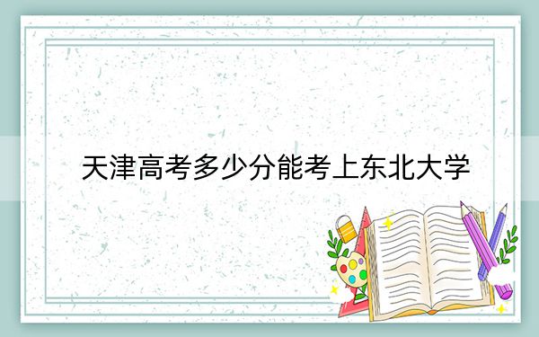 天津高考多少分能考上东北大学?附2022-2024年最低录取分数线