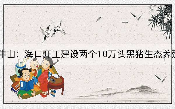 罗牛山：海口开工建设两个10万头黑猪生态养殖项目