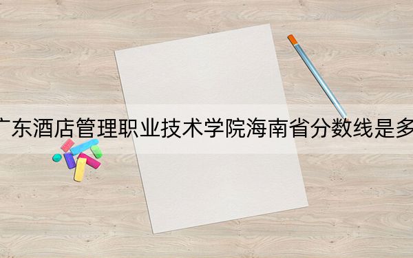 广东酒店管理职业技术学院海南省分数线是多少？2025年海南考生参考