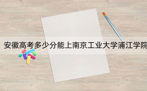 安徽高考多少分能上南京工业大学浦江学院？附2022-2024年最低录取分数线