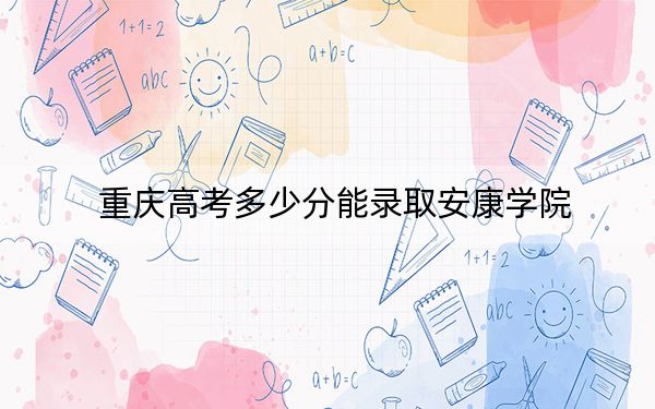 重庆高考多少分能录取安康学院？2024年历史类504分 物理类录取分497分