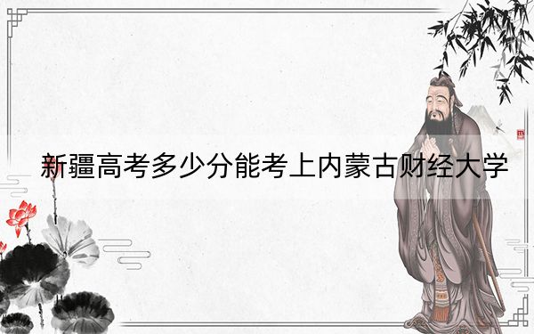 新疆高考多少分能考上内蒙古财经大学？附2022-2024年最低录取分数线