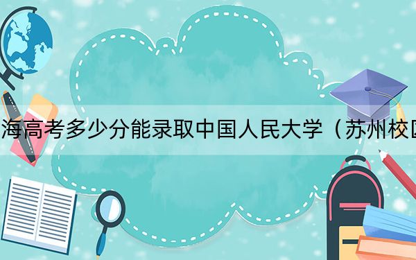 上海高考多少分能录取中国人民大学（苏州校区）？2024年综合录取分570分