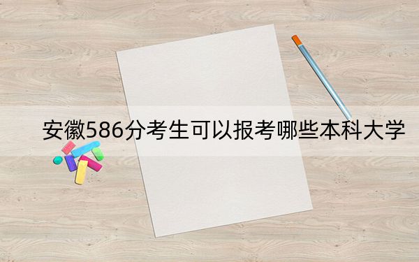 安徽586分考生可以报考哪些本科大学？（附带2022-2024年586录取名单）