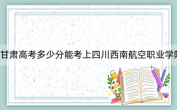 甘肃高考多少分能考上四川西南航空职业学院？附2022-2024年最低录取分数线