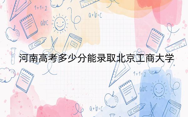 河南高考多少分能录取北京工商大学？2024年文科最低566分 理科录取分564分