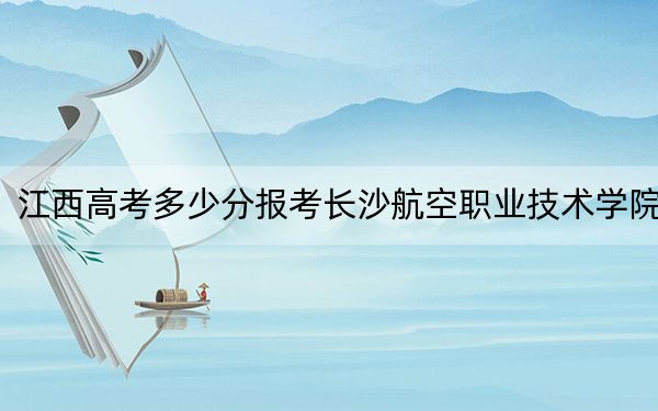 江西高考多少分报考长沙航空职业技术学院?附2022-2024年最低录取分数线