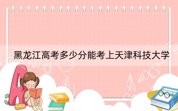 黑龙江高考多少分能考上天津科技大学？附2022-2024年最低录取分数线