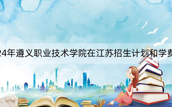2024年遵义职业技术学院在江苏招生计划和学费是多少？录取分数线是多少？