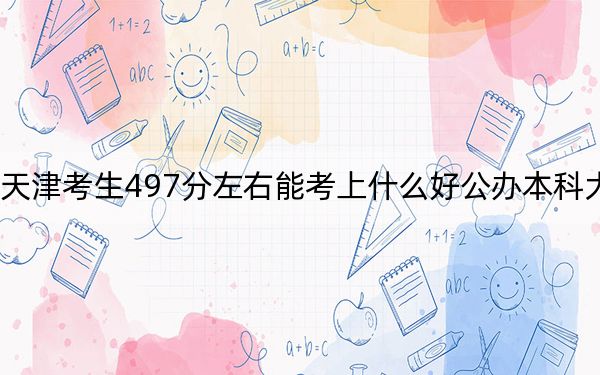 天津考生497分左右能考上什么好公办本科大学？ 2025年高考可以填报18所大学