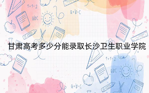 甘肃高考多少分能录取长沙卫生职业学院？2024年历史类最低446分 物理类最低410分