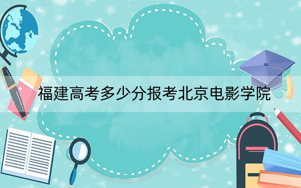 福建高考多少分报考北京电影学院？2024年历史类558分 物理类最低587分
