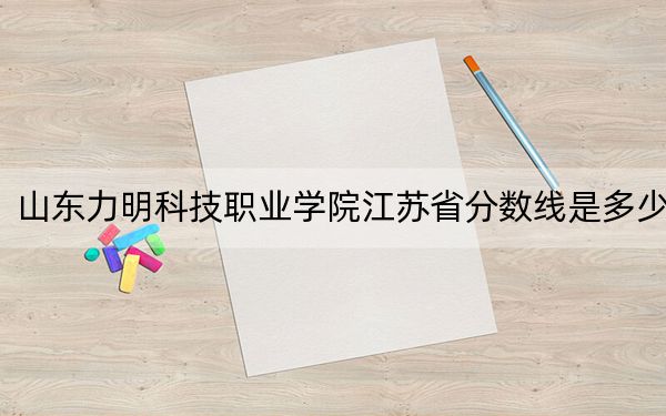 山东力明科技职业学院江苏省分数线是多少？2025年江苏考生参考