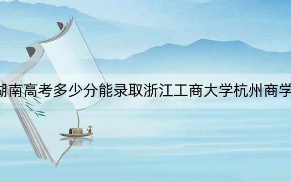 湖南高考多少分能录取浙江工商大学杭州商学院？2024年历史类投档线461分 物理类录取分451分