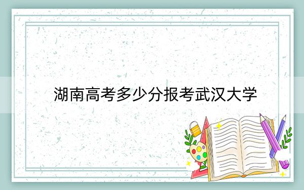 湖南高考多少分报考武汉大学?2024年历史类录取分627分 物理类643分