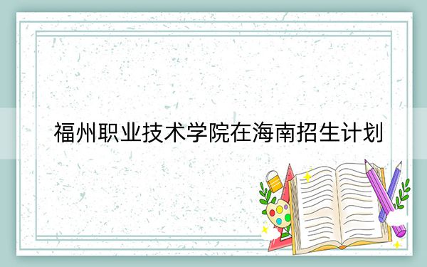 福州职业技术学院在海南招生计划？学费是多少？录取分数线是多少？