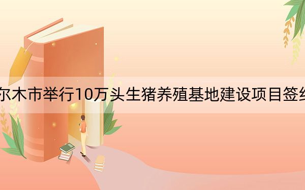 格尔木市举行10万头生猪养殖基地建设项目签约仪式