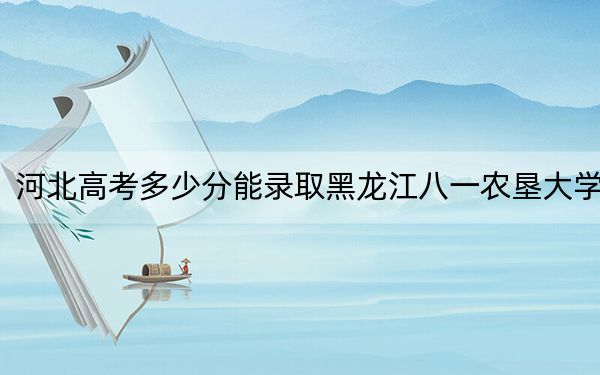 河北高考多少分能录取黑龙江八一农垦大学？2024年历史类525分 物理类录取分502分
