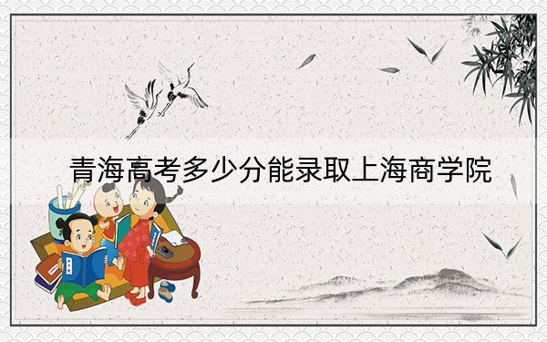 青海高考多少分能录取上海商学院?附2022-2024年院校最低投档线