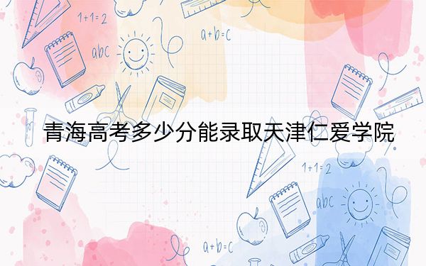 青海高考多少分能录取天津仁爱学院？2024年文科投档线386分 理科录取分325分