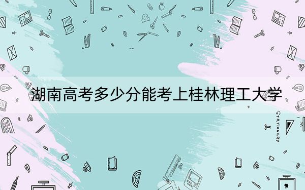 湖南高考多少分能考上桂林理工大学？2024年历史类503分 物理类500分
