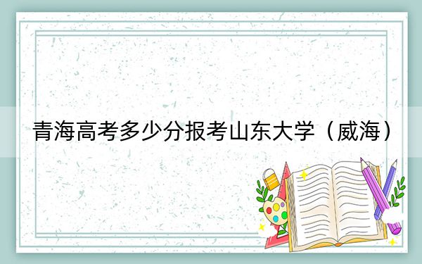 青海高考多少分报考山东大学（威海）？2024年文科423分 理科497分