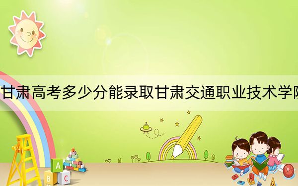 甘肃高考多少分能录取甘肃交通职业技术学院？附2022-2024年最低录取分数线