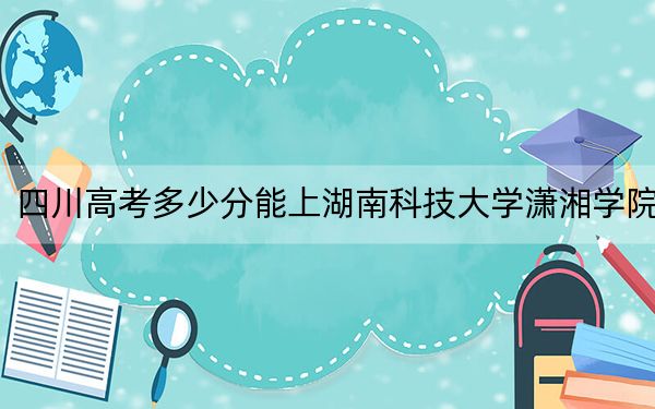 四川高考多少分能上湖南科技大学潇湘学院？2024年文科投档线499分 理科录取分492分