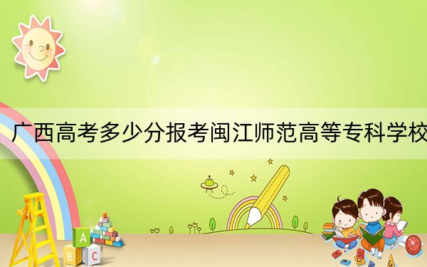 广西高考多少分报考闽江师范高等专科学校?附2022-2024年最低录取分数线
