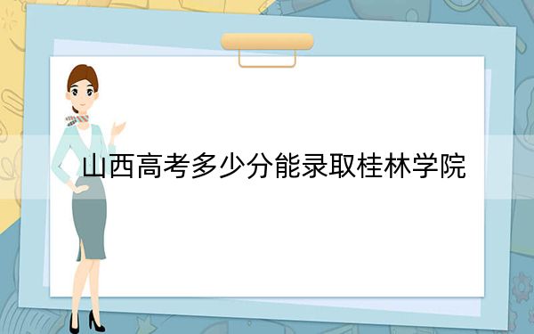 山西高考多少分能录取桂林学院？2024年文科录取分424分 理科最低400分