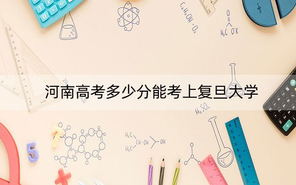 河南高考多少分能考上复旦大学？附2022-2024年最低录取分数线