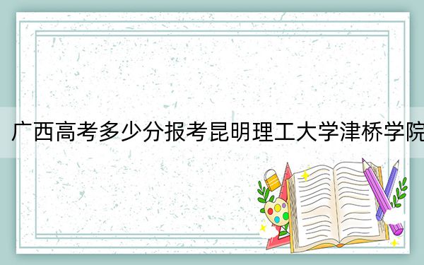 广西高考多少分报考昆明理工大学津桥学院?附2022-2024年最低录取分数线