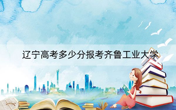辽宁高考多少分报考齐鲁工业大学？附2022-2024年最低录取分数线