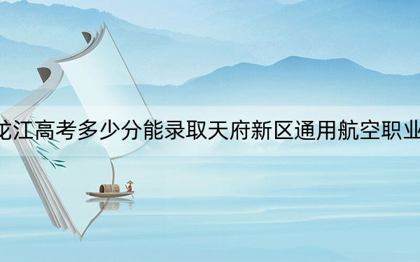 黑龙江高考多少分能录取天府新区通用航空职业学院?2024年历史类录取分240分 物理类投档线292分