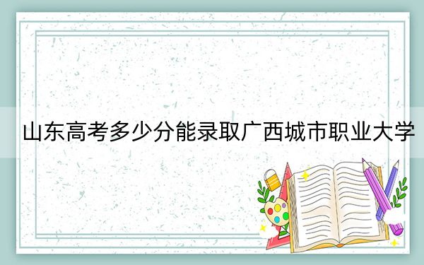 山东高考多少分能录取广西城市职业大学?附2022-2024年最低录取分数线