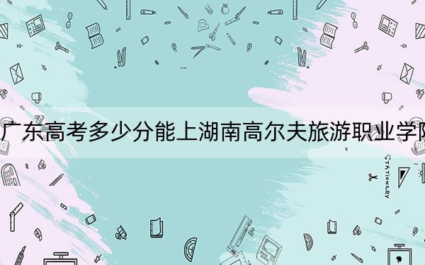 广东高考多少分能上湖南高尔夫旅游职业学院？附2022-2024年最低录取分数线