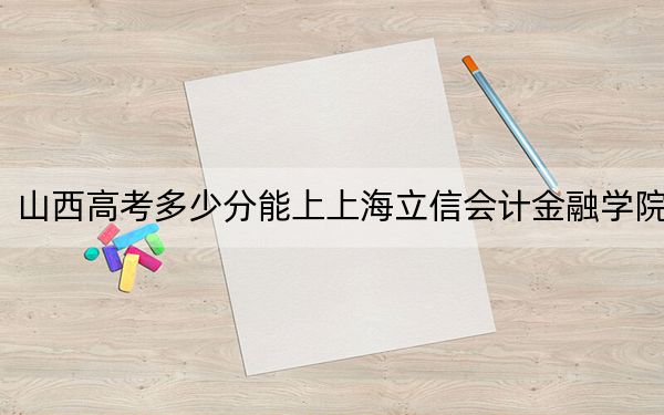 山西高考多少分能上上海立信会计金融学院?2024年文科最低532分 理科527分